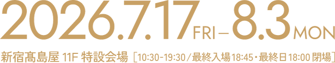 2026.7.17FRI-8.3MON 新宿髙島屋11F特設会場 [10:30-19:30 / 最終入場18:45・最終日18:00閉場]
